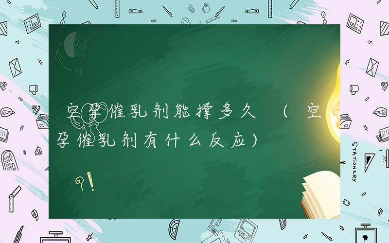 空孕催乳剂能撑多久 (空孕催乳剂有什么反应)